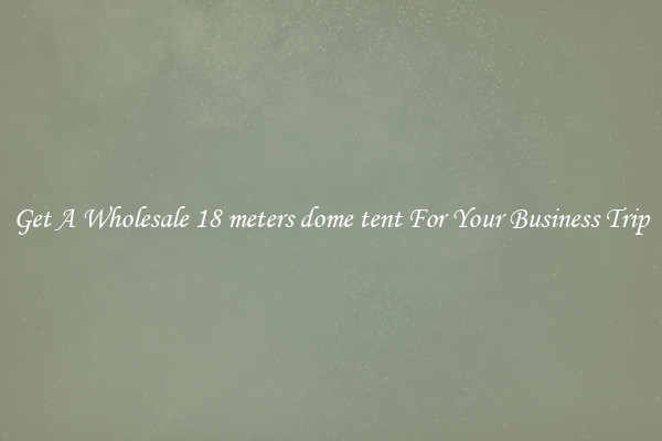 Get A Wholesale 18 meters dome tent For Your Business Trip
