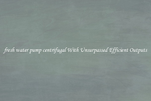 fresh water pump centrifugal With Unsurpassed Efficient Outputs